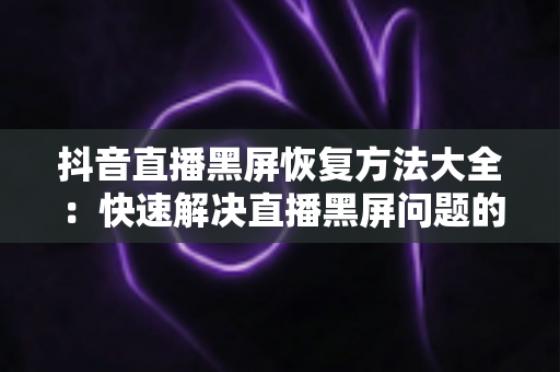 抖音直播黑屏恢复方法大全：快速解决直播黑屏问题的实用指南