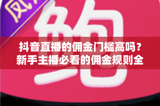 抖音直播的佣金门槛高吗？新手主播必看的佣金规则全面解析与实操指南