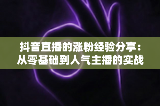 抖音直播的涨粉经验分享:从零基础到人气主播的实战涨粉全攻略 抖音直播的涨粉经验分享:从零基础到人气主播的实战涨粉全攻略