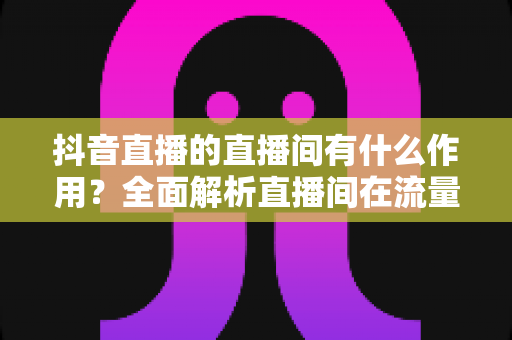 抖音直播的直播间有什么作用？全面解析直播间在流量获取、销售转化与品牌运营中的核心价值