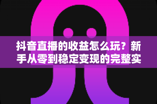 抖音直播的收益怎么玩?新手从零到稳定变现的完整实战指南 抖音直播的收益怎么玩?新手从零到稳定变现的完整实战指南