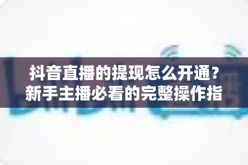 抖音直播的提现怎么开通？新手主播必看的完整操作指南与条件解析