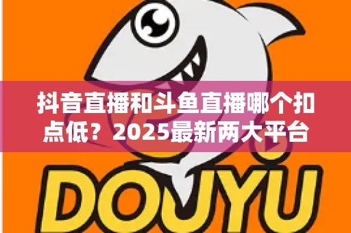 抖音直播和斗鱼直播哪个扣点低？2025最新两大平台分成比例全面对比与选平台指南