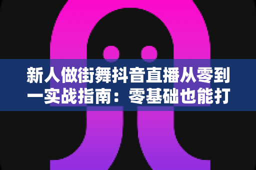 新人做街舞抖音直播从零到一实战指南：零基础也能打造高人气舞蹈直播间