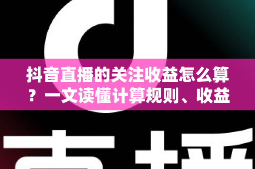 抖音直播的关注收益怎么算？一文读懂计算规则、收益构成与提升技巧