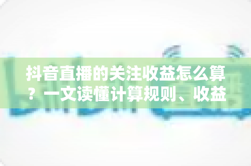 抖音直播的关注收益怎么算？一文读懂计算规则、收益构成与提升技巧