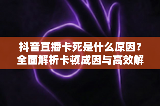 抖音直播卡死是什么原因?全面解析卡顿成因与高效解决方案大全 抖音直播卡死是什么原因?全面解析卡顿成因与高效解决方案大全