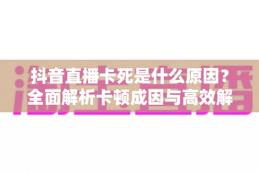 抖音直播卡死是什么原因？全面解析卡顿成因与高效解决方案大全
