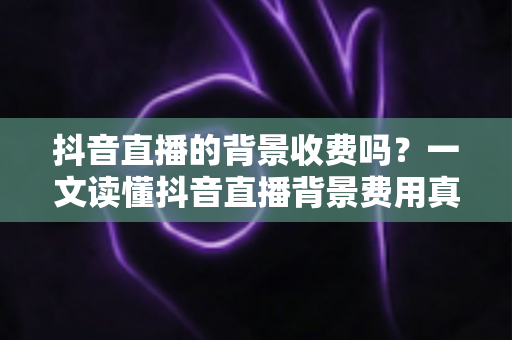 抖音直播的背景收费吗？一文读懂抖音直播背景费用真相与免费设置技巧
