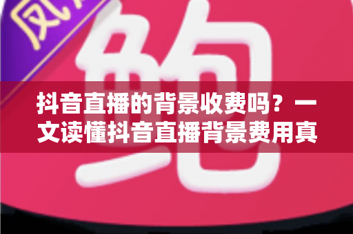 抖音直播的背景收费吗？一文读懂抖音直播背景费用真相与免费设置技巧