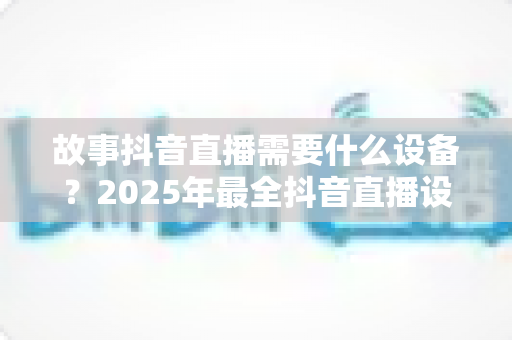 故事抖音直播需要什么设备?2025年最全抖音直播设备清单与选购指南 故事抖音直播需要什么设备?2025年最全抖音直播设备清单与选购指南