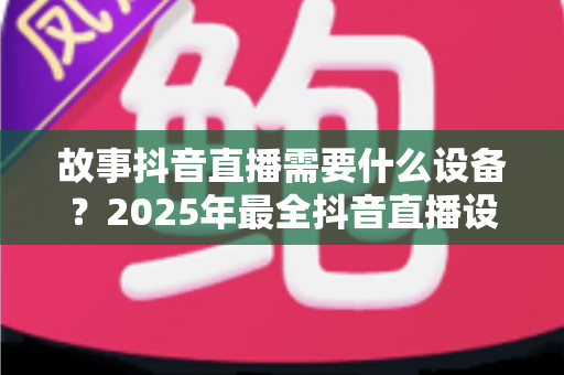 故事抖音直播需要什么设备?2025年最全抖音直播设备清单与选购指南 故事抖音直播需要什么设备?2025年最全抖音直播设备清单与选购指南