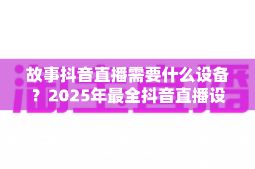 故事抖音直播需要什么设备？2025年最全抖音直播设备清单与选购指南