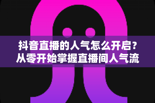 抖音直播的人气怎么开启?从零开始掌握直播间人气流量密码 抖音直播的人气怎么开启?从零开始掌握直播间人气流量密码