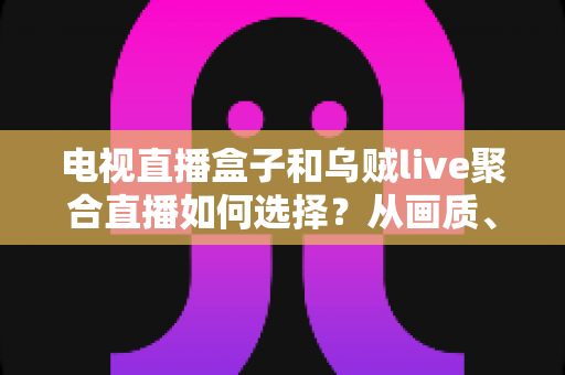 电视直播盒子和乌贼live聚合直播如何选择?从画质、成本到使用场景的全方位选购指南 电视直播盒子和乌贼live聚合直播如何选择?从画质、成本到使用场景的全方位选购指南