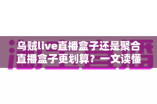 乌贼live直播盒子还是聚合直播盒子更划算？一文读懂两种电视盒子的真实性价比