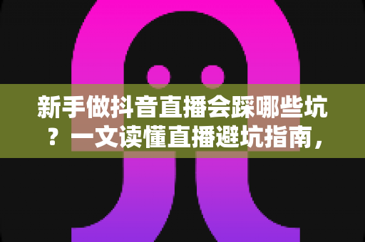 新手做抖音直播会踩哪些坑？一文读懂直播避坑指南，助你少走弯路快速起号