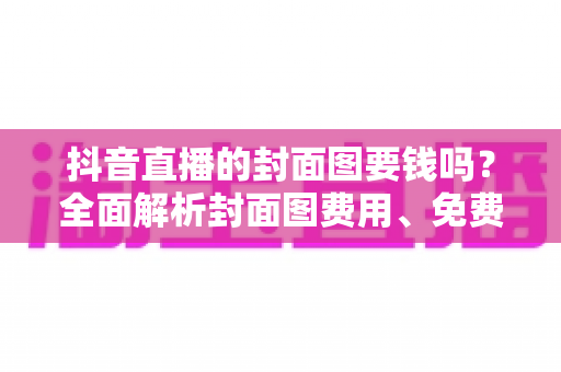 抖音直播的封面图要钱吗？全面解析封面图费用、免费制作方法与优化技巧