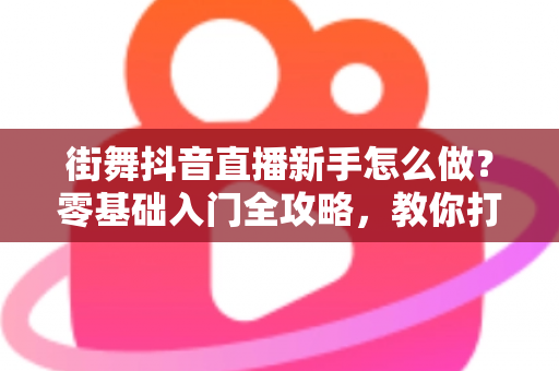 街舞抖音直播新手怎么做？零基础入门全攻略，教你打造高人气舞蹈直播间