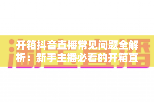开箱抖音直播常见问题全解析:新手主播必看的开箱直播实战避坑指南 开箱抖音直播常见问题全解析:新手主播必看的开箱直播实战避坑指南