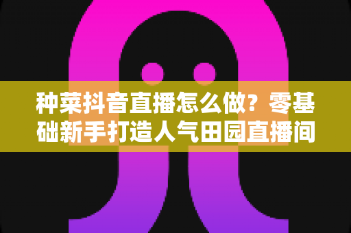 种菜抖音直播怎么做?零基础新手打造人气田园直播间的全流程指南 种菜抖音直播怎么做?零基础新手打造人气田园直播间的全流程指南