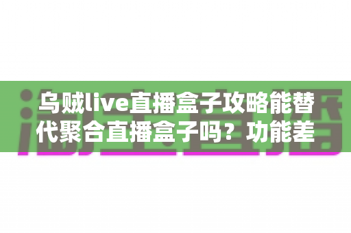乌贼live直播盒子攻略能替代聚合直播盒子吗?功能差异、使用技巧与选择建议全解析 乌贼live直播盒子攻略能替代聚合直播盒子吗?功能差异、使用技巧与选择建议全解析