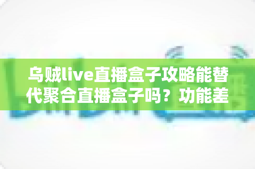 乌贼live直播盒子攻略能替代聚合直播盒子吗？功能差异、使用技巧与选择建议全解析
