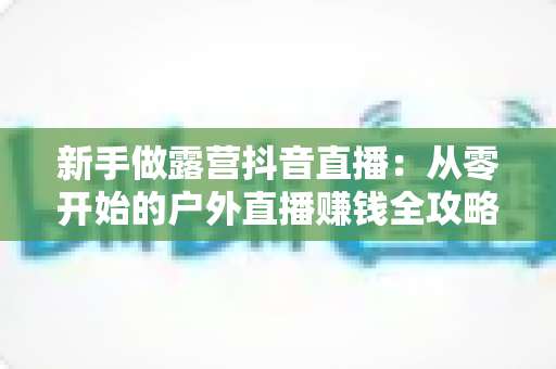 新手做露营抖音直播：从零开始的户外直播赚钱全攻略