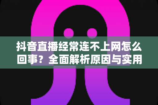 抖音直播经常连不上网怎么回事？全面解析原因与实用解决方法