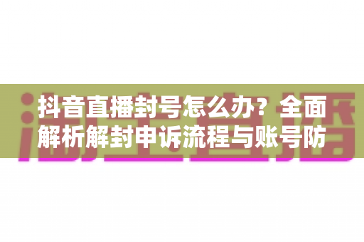 抖音直播封号怎么办?全面解析解封申诉流程与账号防封实用指南 抖音直播封号怎么办?全面解析解封申诉流程与账号防封实用指南