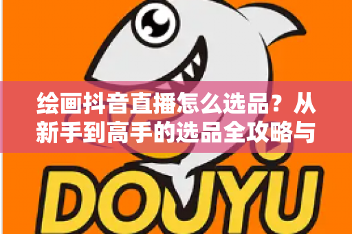 绘画抖音直播怎么选品？从新手到高手的选品全攻略与变现实战指南