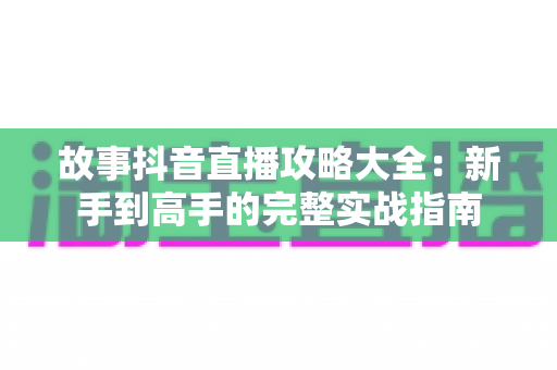 故事抖音直播攻略大全:新手到高手的完整实战指南 故事抖音直播攻略大全:新手到高手的完整实战指南