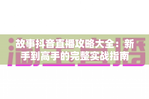 故事抖音直播攻略大全：新手到高手的完整实战指南