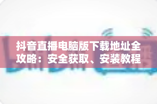 抖音直播电脑版下载地址全攻略：安全获取、安装教程与使用技巧一站式指南