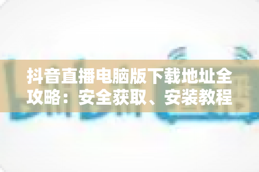 抖音直播电脑版下载地址全攻略：安全获取、安装教程与使用技巧一站式指南