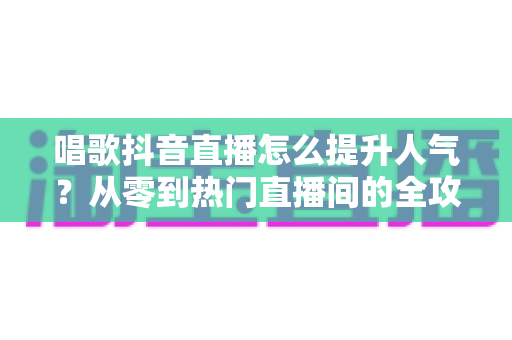 唱歌抖音直播怎么提升人气?从零到热门直播间的全攻略 唱歌抖音直播怎么提升人气?从零到热门直播间的全攻略