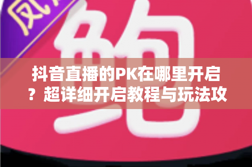 抖音直播的PK在哪里开启？超详细开启教程与玩法攻略全解析