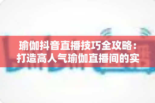 瑜伽抖音直播技巧全攻略：打造高人气瑜伽直播间的实用指南