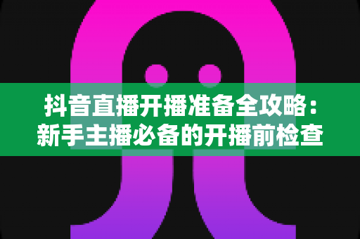 抖音直播开播准备全攻略:新手主播必备的开播前检查清单与实战技巧 抖音直播开播准备全攻略:新手主播必备的开播前检查清单与实战技巧