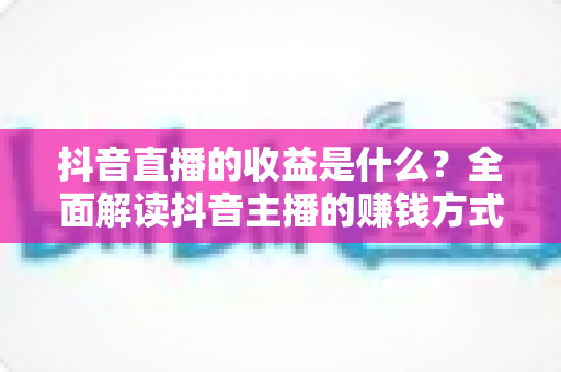 抖音直播的收益是什么?全面解读抖音主播的赚钱方式与变现渠道 抖音直播的收益是什么?全面解读抖音主播的赚钱方式与变现渠道