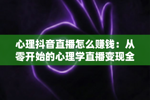 心理抖音直播怎么赚钱:从零开始的心理学直播变现全攻略与实战指南 心理抖音直播怎么赚钱:从零开始的心理学直播变现全攻略与实战指南