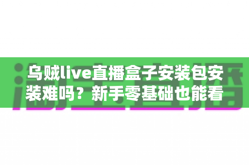 乌贼live直播盒子安装包安装难吗?新手零基础也能看懂的安装全攻略 乌贼live直播盒子安装包安装难吗?新手零基础也能看懂的安装全攻略