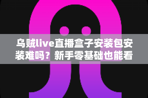 乌贼live直播盒子安装包安装难吗？新手零基础也能看懂的安装全攻略