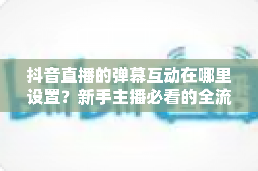 抖音直播的弹幕互动在哪里设置?新手主播必看的全流程设置教程与高互动涨粉实战指南 抖音直播的弹幕互动在哪里设置?新手主播必看的全流程设置教程与高互动涨粉实战指南