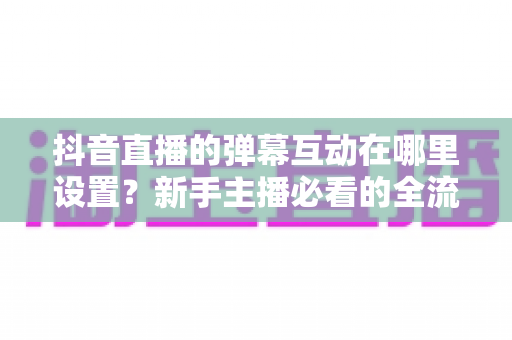 抖音直播的弹幕互动在哪里设置?新手主播必看的全流程设置教程与高互动涨粉实战指南 抖音直播的弹幕互动在哪里设置?新手主播必看的全流程设置教程与高互动涨粉实战指南