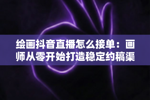 绘画抖音直播怎么接单：画师从零开始打造稳定约稿渠道的完整攻略