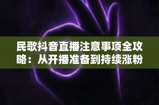 民歌抖音直播注意事项全攻略：从开播准备到持续涨粉的实用避坑指南