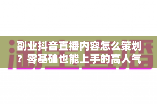 副业抖音直播内容怎么策划?零基础也能上手的高人气直播内容规划全攻略 副业抖音直播内容怎么策划?零基础也能上手的高人气直播内容规划全攻略