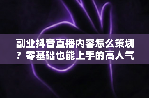 副业抖音直播内容怎么策划?零基础也能上手的高人气直播内容规划全攻略 副业抖音直播内容怎么策划?零基础也能上手的高人气直播内容规划全攻略