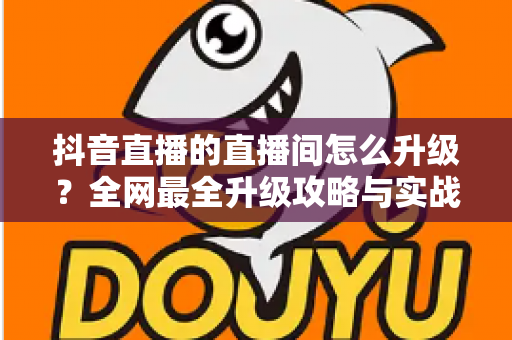 抖音直播的直播间怎么升级?全网最全升级攻略与实战技巧深度解析 抖音直播的直播间怎么升级?全网最全升级攻略与实战技巧深度解析